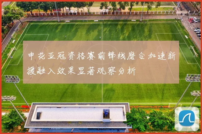 申花亚冠资格赛前锋线磨合加速新援融入效果显著观察分析